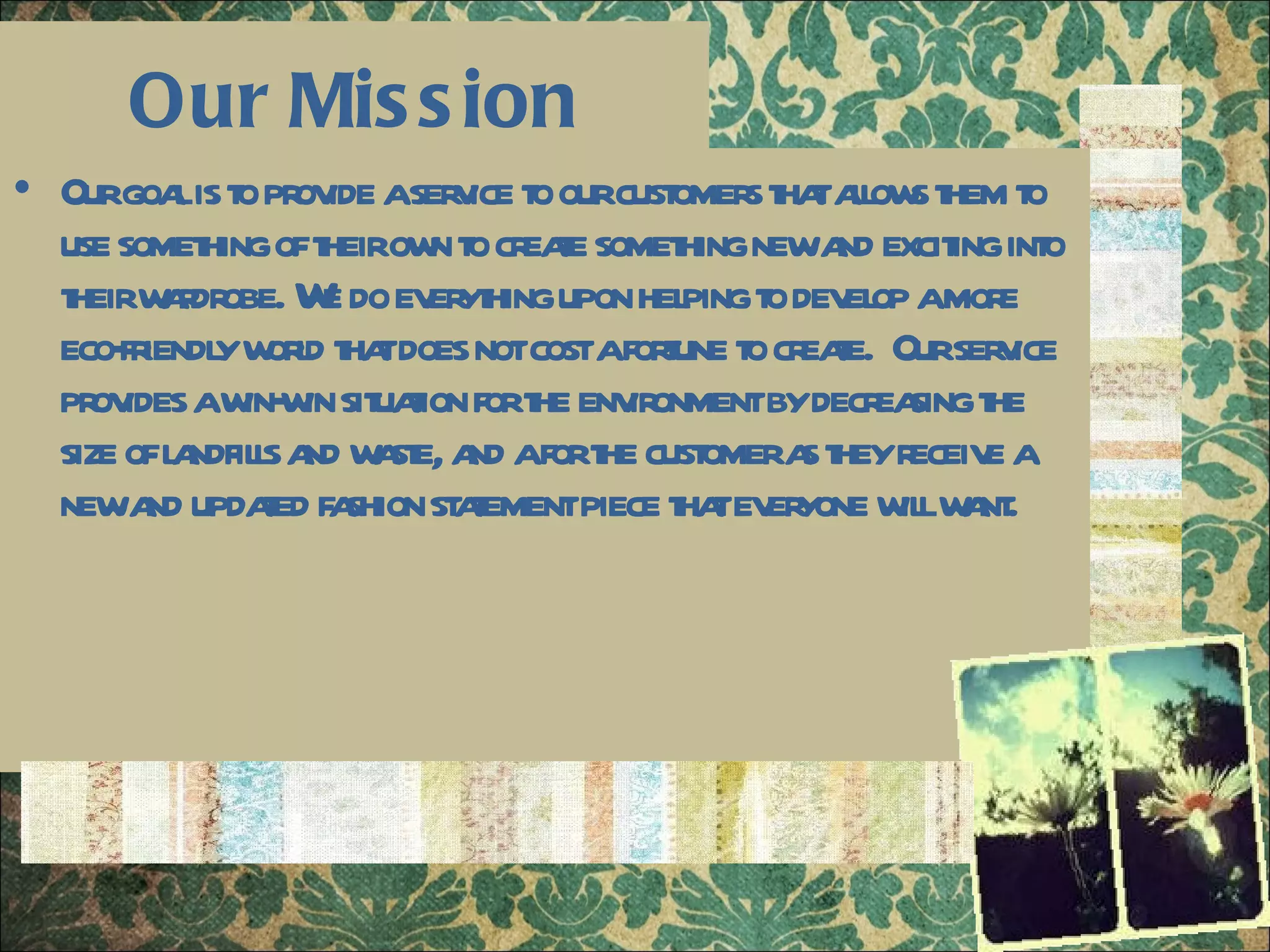 Our Mission Our goal is to provide a service to our customers that allows them to use something of their own to create something new and exciting into their wardrobe. We do everything upon helping to develop a more eco-friendly world that does not cost a fortune to create.  Our service provides a win-win situation for the environment by decreasing the size of landfills and waste, and a for the customer as they receive a new and updated fashion statement piece that everyone will want. 