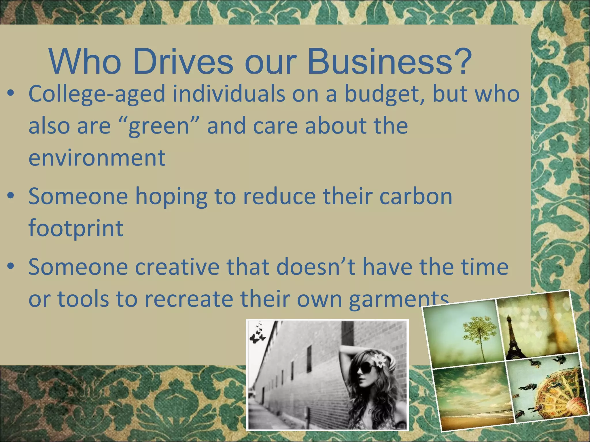 Who Drives our Business?  College-aged individuals on a budget, but who also are “green” and care about the environment Someone hoping to reduce their carbon footprint Someone creative that doesn’t have the time or tools to recreate their own garments 