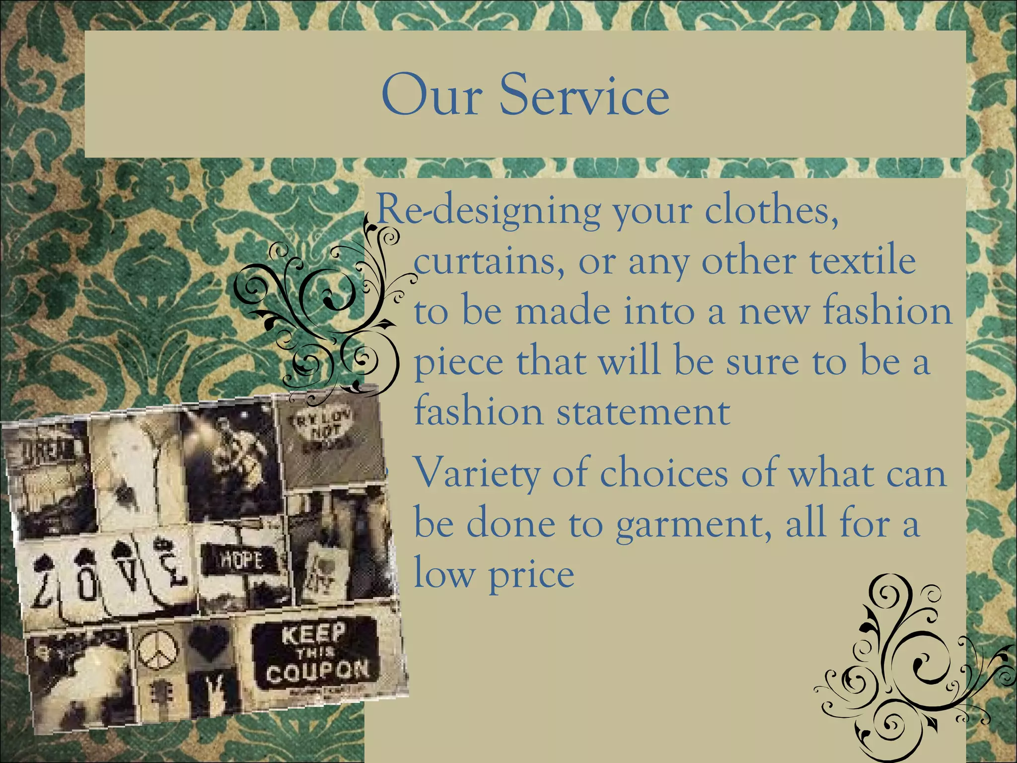 Our Service Re-designing your clothes, curtains, or any other textile to be made into a new fashion piece that will be sure to be a fashion statement Variety of choices of what can be done to garment, all for a low price  