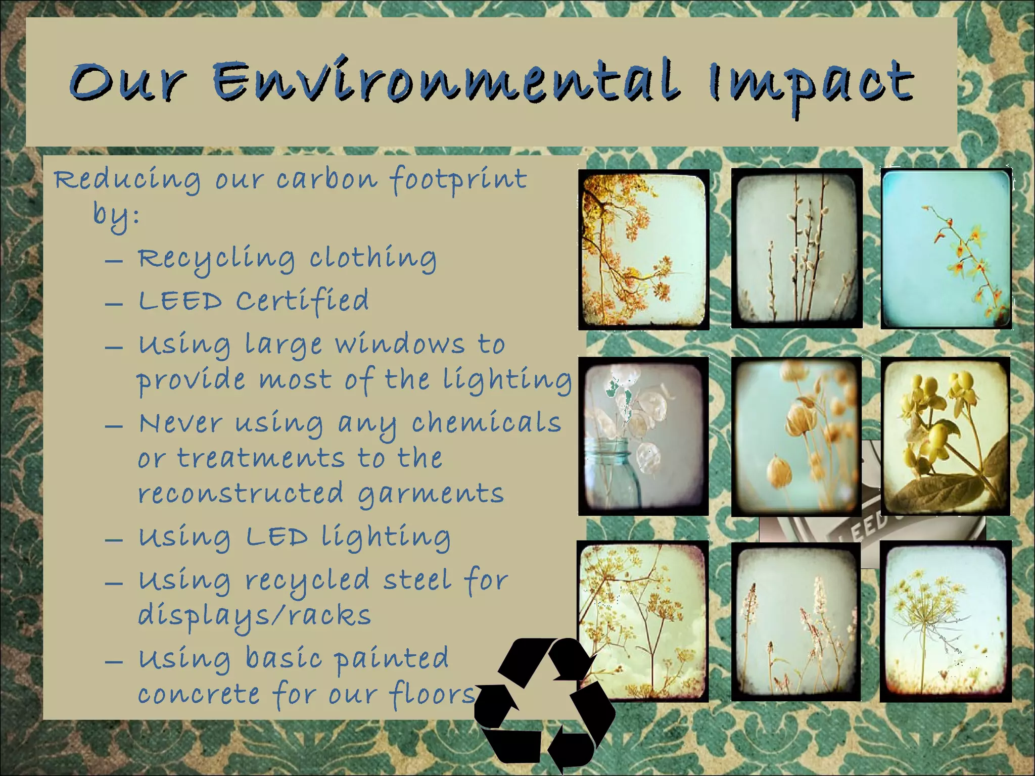 Our Environmental Impact Reducing our carbon footprint by: Recycling clothing LEED Certified Using large windows to provide most of the lighting  Never using any chemicals or treatments to the reconstructed garments Using LED lighting Using recycled steel for displays/racks Using basic painted concrete for our floors 