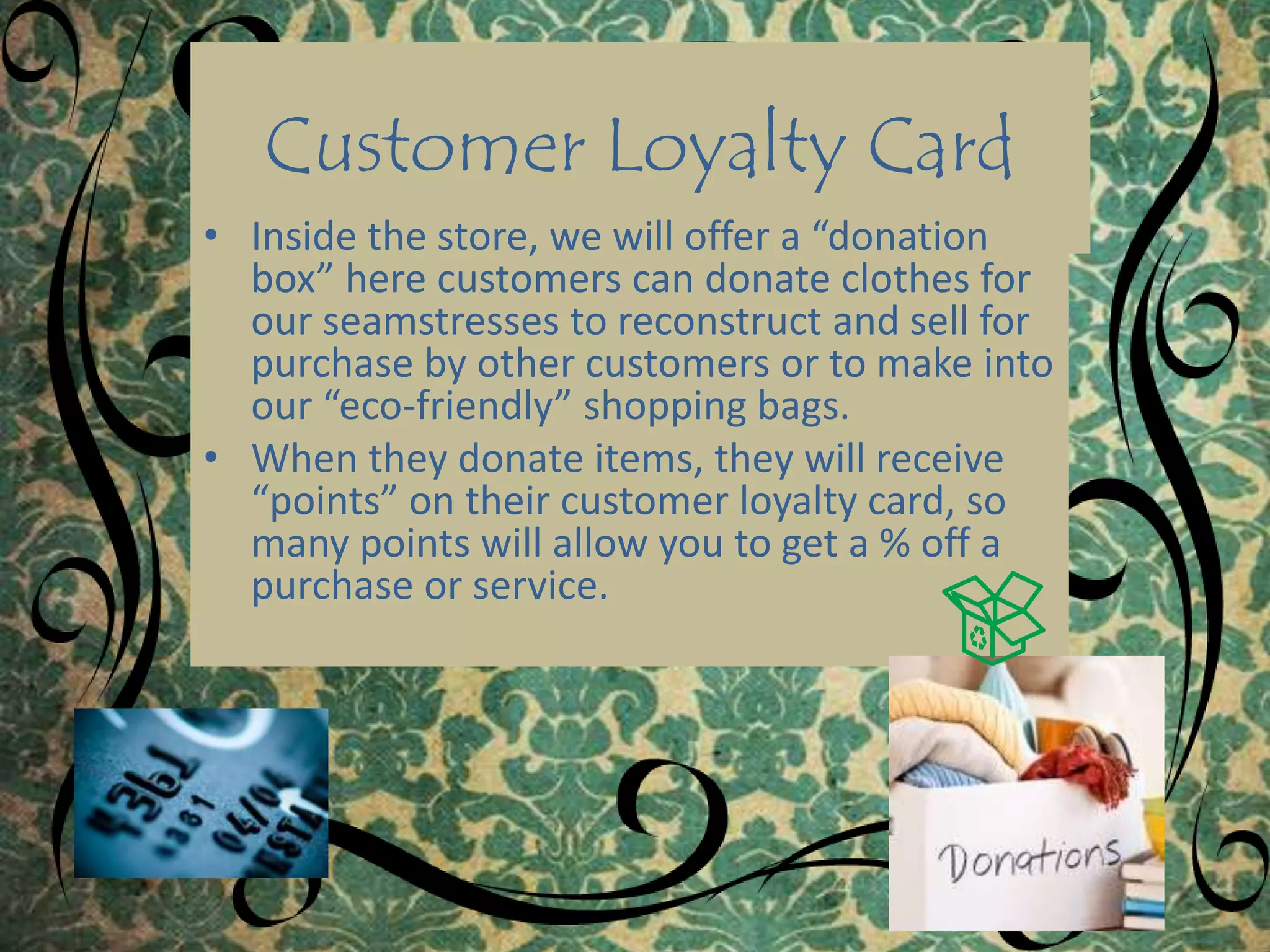 Customer Loyalty CardInside the store, we will offer a “donation box” here customers can donate clothes for our seamstresses to reconstruct and sell for purchase by other customers or to make into our “eco-friendly” shopping bags.When they donate items, they will receive “points” on their customer loyalty card, so many points will allow you to get a % off a purchase or service.