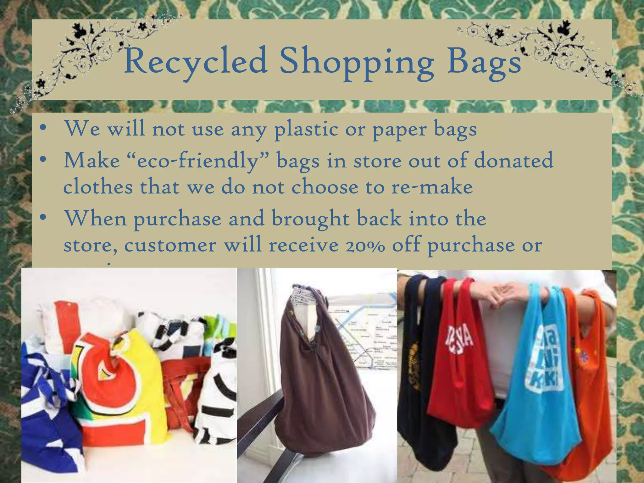 Recycled Shopping Bags We will not use any plastic or paper bags Make “eco-friendly” bags in store out of donated clothes that we do not choose to re-make When purchase and brought back into the store, customer will receive 20% off purchase or service