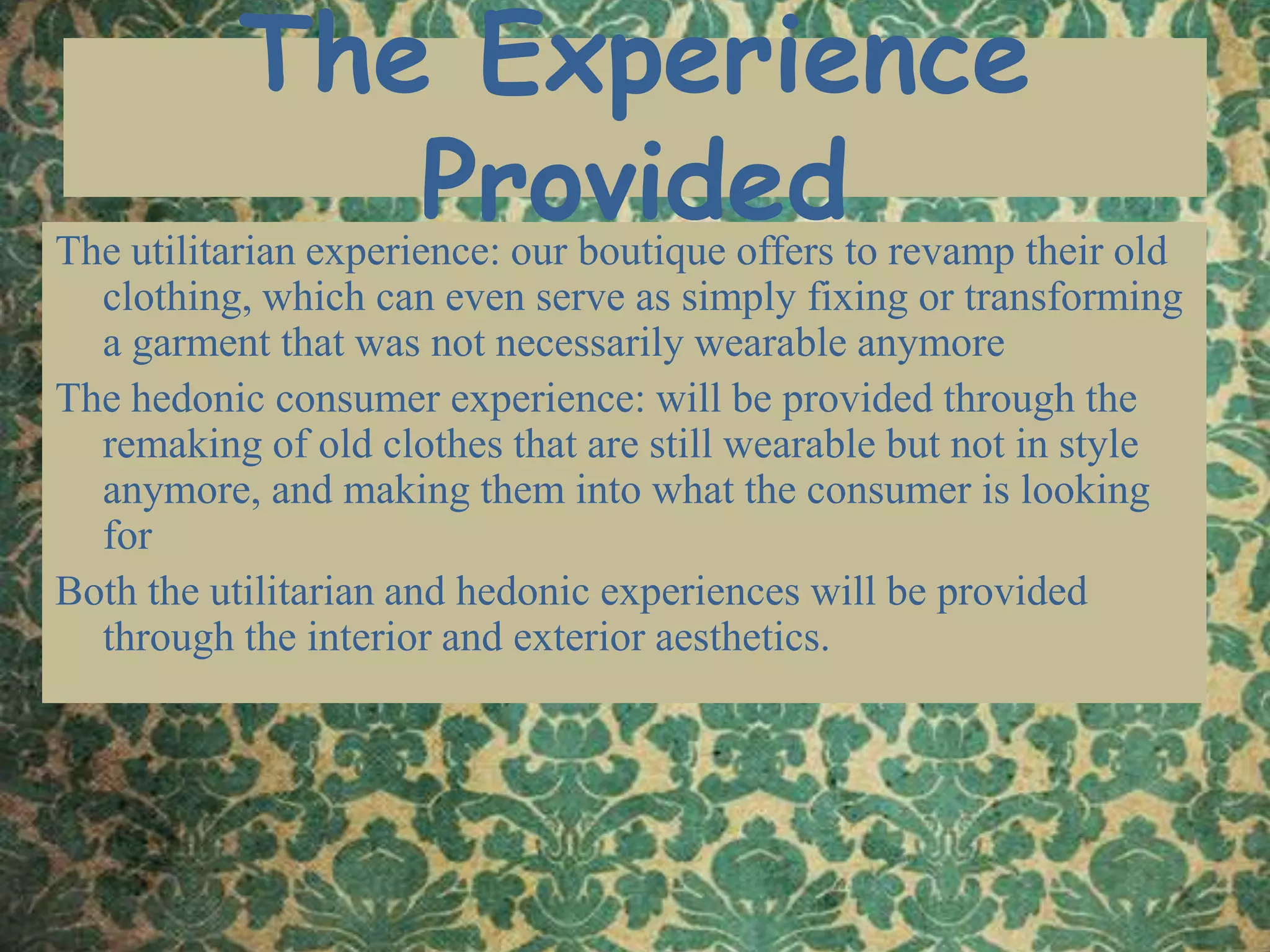 The Experience Provided The utilitarian experience: our boutique offers to revamp their old clothing, which can even serve as simply fixing or transforming a garment that was not necessarily wearable anymoreThe hedonic consumer experience: will be provided through the remaking of old clothes that are still wearable but not in style anymore, and making them into what the consumer is looking forBoth the utilitarian and hedonic experiences will be provided through the interior and exterior aesthetics.