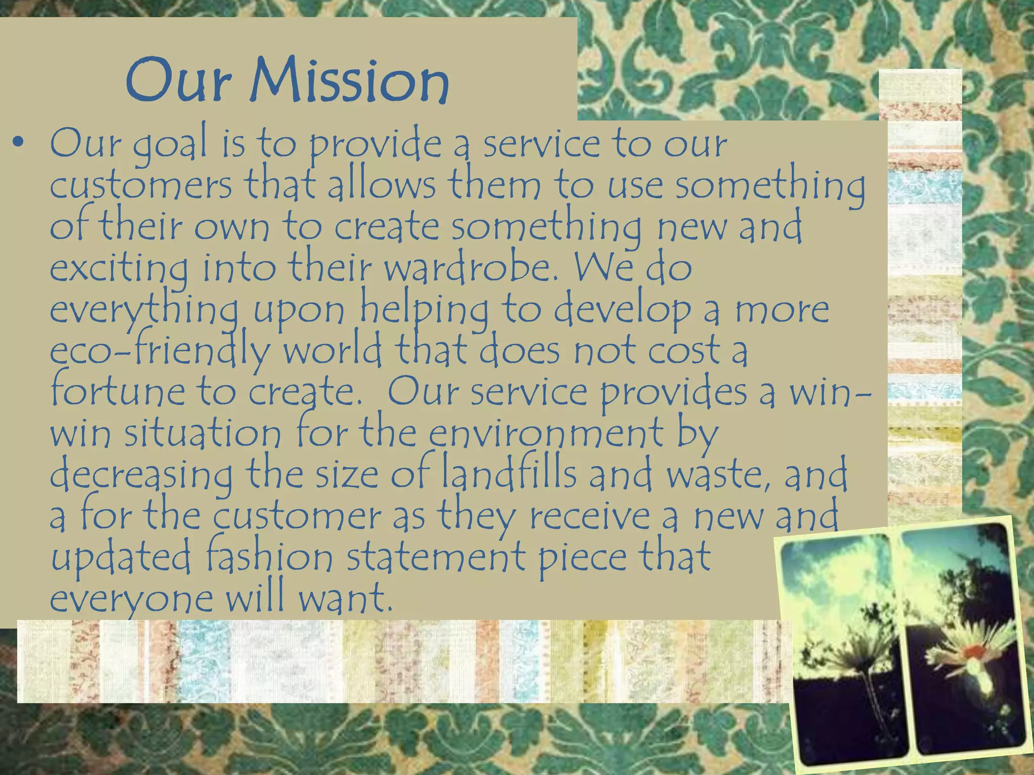 Our MissionOur goal is to provide a service to our customers that allows them to use something of their own to create something new and exciting into their wardrobe. We do everything upon helping to develop a more eco-friendly world that does not cost a fortune to create.  Our service provides a win-win situation for the environment by decreasing the size of landfills and waste, and a for the customer as they receive a new and updated fashion statement piece that everyone will want.