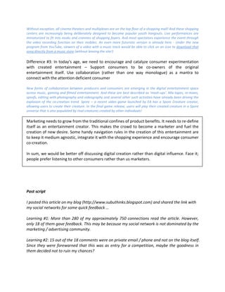 Without exception, all cinema theaters and multiplexes are on the top floor of a shopping mall! And these shopping
centers are increasingly being deliberately designed to become popular youth hangouts. Live performances are
miniaturized to fit into nooks and crannies of shopping foyers. And most spectators experience the event through
the video recording function on their mobiles. An even more futuristic version is already here - Under the new
program from YouTube, viewers of a video with a music track would be able to click on an icon to download that
song directly from a music store (without leaving the site!)

Difference #3: In today’s age, we need to encourage and catalyze consumer experimentation
with created entertainment – Support consumers to be co-owners of the original
entertainment itself. Use collaboration (rather than one way monologue) as a mantra to
connect with the attention deficient consumer

New forms of collaboration between producers and consumers are emerging in the digital entertainment space
across music, gaming and filmed entertainment. And these are best described as 'mash-ups'. Mix tapes, re-mixes,
spoofs, editing with photography and videography and several other such activities have already been driving the
explosion of the co-creation trend. Spore – a recent video game launched by EA has a Spore Creature creator,
allowing users to create their creature. In the final game release, users will play their created creature in a Spore
universe that is also populated by rival creatures created by other individuals!

Marketing needs to grow from the traditional confines of product benefits. It needs to re-define
itself as an entertainment creator. This makes the crowd to become a marketer and fuel the
creation of new desire. Some handy navigation rules in the creation of this entertainment are
to keep it medium agnostic, integrate it with the shopping experience and encourage consumer
co-creation.

In sum, we would be better off discussing digital creation rather than digital influence. Face it;
people prefer listening to other consumers rather than us marketers.




Post script

I posted this article on my blog (http://www.subuthinks.blogspot.com) and shared the link with
my social networks for some quick feedback …

Learning #1: More than 280 of my approximately 750 connections read the article. However,
only 18 of them gave feedback. This may be because my social network is not dominated by the
marketing / advertising community.

Learning #2: 15 out of the 18 comments were on private email / phone and not on the blog itself.
Since they were forewarned that this was as entry for a competition, maybe the goodness in
them decided not to ruin my chances?
 