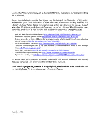 Learning #3: Almost unanimously, all of them asked for some illustrations and examples to bring
the article alive.

Rather than individual examples, here is one that illustrates all the high-points of this article:
‘Roller Babies’ from Evian. In the week of 13 October 2009, the Guinness Book of World Records
officially declared Roller Babies the most viewed online advertisement in history. Through
November 9th, Evian’s break-dancing infants have racked up a total of 45 million online views
worldwide. What is not as well known is that this content was created ONLY for YouTube.

•   Have not seen this lovely piece of work? http://www.youtube.com/watch?v=_PHnRIn74Ag
•   Also see the ‘making’ of Evian Babies: http://www.youtube.com/watch?v=uQXD9sx-i0A
•   Become a member of their 14000 member strong community which is also the tenth most subscribed
    channel in France: http://www.youtube.com/user/EvianBabies
•   See an interview with the babies: http://www.youtube.com/watch?v=TO4b2ZeVEaM
•   Collect the twelve designer caps of the "Prêt-à-Porter" 2010 Limited Edition Bottle by Paul Smith for
    Evian: http://www.shopevian.com/
•   Do the baby moonwalk: http://www.youtube.com/watch?v=9a64ySqzM8Y
•   Download the song and the ringtone: http://www.myspace.com/rappersdelight09
•   Dig into the brand’s past: http://nagonthelake.blogspot.com/2009/07/evian-water-babies.html

45 million views for a critically acclaimed commercial that millions remember and actively
discussed worldwide - any brand would love to take those numbers.

Evian babies highlight the fact that, in a digital future, entertainment is the source code that
provides the fodder for contagious conversations and influence.




(Words: 1488)
 