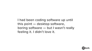 I had been coding software up until
this point — desktop software,
boring software — but I wasn’t really
feeling it. I didn’t love it.
 