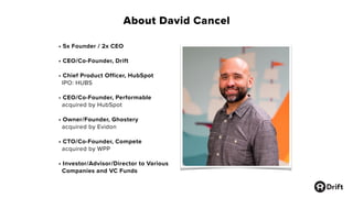 About David Cancel
• 5x Founder / 2x CEO
• CEO/Co-Founder, Drift
• Chief Product Officer, HubSpot
IPO: HUBS
• CEO/Co-Founder, Performable
acquired by HubSpot
• Owner/Founder, Ghostery
acquired by Evidon
• CTO/Co-Founder, Compete
acquired by WPP
• Investor/Advisor/Director to Various
Companies and VC Funds
 