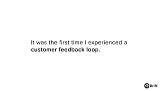 It was the first time I experienced a
customer feedback loop.
 