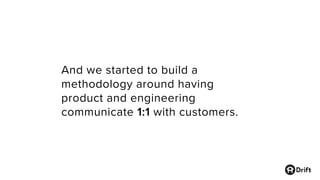 And we started to build a
methodology around having
product and engineering
communicate 1:1 with customers.
 