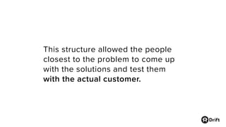 This structure allowed the people
closest to the problem to come up
with the solutions and test them
with the actual customer.
 