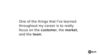 One of the things that I’ve learned
throughout my career is to really
focus on the customer, the market,
and the team.
 