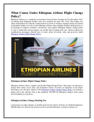 What Comes Under Ethiopian Airlines Flight Change
Policy?
Ethiopian Airlines is a completely government-owned airline, founded on 21st December 1945.
At starting stage Ethiopian Airlines only serve domestic fly until 1951. Now, This Airline also
offers international fly with the fourth position in terms of Airlines standard among all famous
and popular Airlines over the world. Ethiopian Airlines offers multiple flexible airline policies to
its passenger to improve retention, convenience, and comfort. Ethiopian Airlines' change policy
is easy to understand and passengers can modify their booking with ease. Before making any
modifications passengers should have to know about all details, rules and protocols under
Ethiopian Airlines Flight Change Policy.
Ethiopian Airlines Flight Change Policy
Ethiopian Airlines offers a simple, and flexible Flight Change Policy. Passengers are allowed to
change their name, travel date, and destination before 24 hours of departure of the flight.
Passengers can also have details of the Ethiopian Airlines Flight Change Policy by making a
phone call to the officials. Due to the pandemic (COVID-19) Ethiopian Airlines offers much
more flexibility in its policies.
Ethiopian Airlines Change Booking Fee
A passenger can make changes or modifications for free before 24 hours of scheduled departure.
Modifications are allowed one per person, the second modification is going to charge you.
 