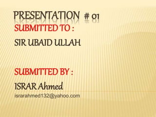PRESENTATION # 01
SUBMITTED TO :
SIR UBAID ULLAH
SUBMITTED BY :
ISRAR Ahmed
israrahmed132@yahoo.com
 