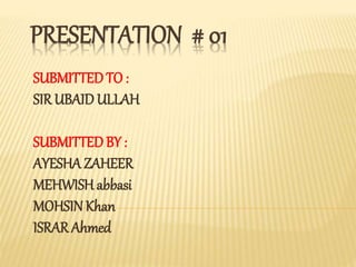 PRESENTATION # 01
SUBMITTEDTO :
SIR UBAID ULLAH
SUBMITTEDBY :
AYESHA ZAHEER
MEHWISH abbasi
MOHSINKhan
ISRAR Ahmed
 
