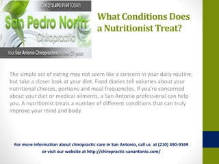 What Conditions Does
a Nutritionist Treat?
The simple act of eating may not seem like a concern in your daily routine,
but take a closer look at your diet. Food diaries tell volumes about your
nutritional choices, portions and meal frequencies. If you're concerned
about your diet or medical ailments, a San Antonio professional can help
you. A nutritionist treats a number of different conditions that can truly
improve your mind and body.
For more information about chiropractic care in San Antonio, call us at (210) 490-9169
or visit our website at http://chiropractic-sanantonio.com/
 