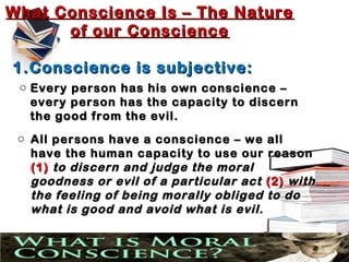 What Conscience Is – The Nature
      of our Conscience

1. Conscience is subjective:
 o Every person has his own conscience –
   every person has the capacity to discern
   the good from the evil.
 o All persons have a conscience – we all
   have the human capacity to use our reason
   (1) to discern and judge the moral
   goodness or evil of a particular act (2) with
   the feeling of being morally obliged to do
   what is good and avoid what is evil.
 