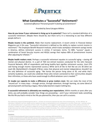 What Constitutes a “Successful” Retirement?
Sustained affluence? Personal growth? A feeling of contentment?
Provided by Dana Calcagno-Wilkins
How do you know if your retirement is living up to its potential? There isn’t a standard definition of a
successful retirement. (Maybe there should be, but there isn’t.) It is interesting to see how different
people define it.
Maybe income is the yardstick. Make that income replacement. A recent article in Financial Advisor
Magazine put it this way: “Successful retirement is defined as the ability to replace current income in
retirement.” The Employee Benefit Research Institute, which tracks workplace retirement savings trends
in America, defines retirement success in similar, if narrower, terms. To EBRI, “success” equals a
combination of Social Security income and 401(k) savings that replace 80% of preretirement income
after adjusting for inflation.1,2
Maybe health matters most. Perhaps a successful retirement equates to successful aging – staving off
mental and physical decline. In a poll of 768 non-retired investors conducted for the John Hancock
Financial Network, 49% of respondents said being healthy best signifies retirement success. (Just 27%
said having enough income represented success.) While we’d all like to feel like we are 30 when we
reach 80, MarketWatch’s Elizabeth O’Brien notes that physical and mental independence shouldn’t be
the only definition of successful aging: “We lionize the person living alone at 95, and while that’s
certainly laudatory, we could also celebrate those who remain connected to their communities despite
their infirmities, or those who have saved enough to afford whatever care is needed.3,4
Or maybe our capacity to make a difference or grow matters most. We can make the most of the
“second act” in many ways – through service, through adventure, through learning, via some blend of
personal growth and leaving a legacy. Many baby boomers expect nothing less.
A successful retirement is ultimately one meeting your expectations. Within months or years after you
retire, you will probably consider how things are proceeding – and if your retirement looks something
like the life you had in mind or the life you planned for, then you can call it a success.
This material was prepared by MarketingLibrary.Net Inc., and does not necessarily represent the views of the presenting party, nor their affiliates. All
information is believed to be from reliable sources; however we make no representation as to its completeness or accuracy. Please note - investing involves
risk, and past performance is no guarantee of future results. The publisher is not engaged in rendering legal, accounting or other professional services. If
assistance is needed, the reader is advised to engage the services of a competent professional. This information should not be construed as investment, tax
or legal advice and may not be relied on for the purpose of avoiding any Federal tax penalty. This is neither a solicitation nor recommendation to purchase or
sell any investment or insurance product or service, and should not be relied upon as such. All indices are unmanaged and are not illustrative of any particular
investment.
Citations.
1-fa-mag.com/news/working-with-advisor-important-to-retirement--success--study-shows-14074.html [4/25/13]
2-kiplinger.com/article/retirement/T001-C022-S001-automatic-401k-saving-features-no-fail-safe-to-ret.html [5/14/13]
3 - johnhancockfinancialnetwork.com/blog-entry/survey-non-retired-investors [1/11/13]
4 - marketwatch.com/story/successful-aging-protects-health-and-wealth-2013-05-31 [5/31/13]
 