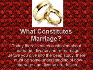 What Constitutes Marriage? Today there is much confusion about marriage, divorce and re-marriage. Before you dive into the deep study, there must be some understanding of how marriage and divorce are defined. 