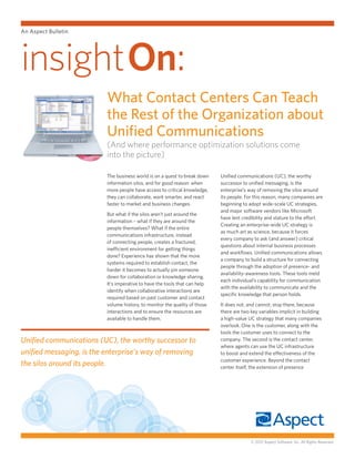 An Aspect Bulletin




insighton:
                          What Contact Centers Can Teach
                          the Rest of the Organization about
                          Unified Communications
                          (And where performance optimization solutions come
                          into the picture)

                          The business world is on a quest to break down    Unified communications (UC), the worthy
                          information silos, and for good reason: when      successor to unified messaging, is the
                          more people have access to critical knowledge,    enterprise’s way of removing the silos around
                          they can collaborate, work smarter, and react     its people. For this reason, many companies are
                          faster to market and business changes.            beginning to adopt wide-scale UC strategies,
                                                                            and major software vendors like Microsoft
                          But what if the silos aren’t just around the
                                                                            have lent credibility and stature to the effort.
                          information – what if they are around the
                                                                            Creating an enterprise-wide UC strategy is
                          people themselves? What if the entire
                                                                            as much art as science, because it forces
                          communications infrastructure, instead
                                                                            every company to ask (and answer) critical
                          of connecting people, creates a fractured,
                                                                            questions about internal business processes
                          inefficient environment for getting things
                                                                            and workflows. Unified communications allows
                          done? Experience has shown that the more
                                                                            a company to build a structure for connecting
                          systems required to establish contact, the
                                                                            people through the adoption of presence- and
                          harder it becomes to actually pin someone
                                                                            availability-awareness tools. These tools meld
                          down for collaboration or knowledge sharing.
                                                                            each individual’s capability for communication
                          It’s imperative to have the tools that can help
                                                                            with the availability to communicate and the
                          identify when collaborative interactions are
                                                                            specific knowledge that person holds.
                          required based on past customer and contact
                          volume history, to monitor the quality of those   It does not, and cannot, stop there, because
                          interactions and to ensure the resources are      there are two key variables implicit in building
                          available to handle them.                         a high-value UC strategy that many companies
                                                                            overlook. One is the customer, along with the
                                                                            tools the customer uses to connect to the
Unified communications (UC), the worthy successor to                        company. The second is the contact center,
                                                                            where agents can use the UC infrastructure
unified messaging, is the enterprise’s way of removing                      to boost and extend the effectiveness of the
                                                                            customer experience. Beyond the contact
the silos around its people.                                                center itself, the extension of presence




                                                                                          © 2012 Aspect Software, Inc. All Rights Reserved.
 