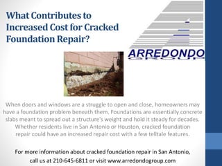 When doors and windows are a struggle to open and close, homeowners may
have a foundation problem beneath them. Foundations are essentially concrete
slabs meant to spread out a structure's weight and hold it steady for decades.
Whether residents live in San Antonio or Houston, cracked foundation
repair could have an increased repair cost with a few telltale features.
For more information about cracked foundation repair in San Antonio,
call us at 210-645-6811 or visit www.arredondogroup.com
What Contributesto
IncreasedCost for Cracked
FoundationRepair?
 