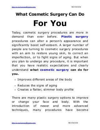 http://www.facesandfigures.com/ 302.656.0214
What Cosmetic Surgery Can Do
For You
Today, cosmetic surgery procedures are more in
demand than ever before. Plastic surgery
procedures can alter a person’s appearance and
significantly boost self-esteem. A larger number of
people are turning to cosmetic surgery procedures
with an aim to restore young skin, to correct an
imperfection, or to fight signs of aging. But when
you plan to undergo any procedure, it is important
that you have realistic expectations and clearly
understand what cosmetic surgery can do for
you.
• Improves different areas of the body
• Reduces the signs of aging
• Creates a flatter, slimmer body profile
There are many plastic surgery options to improve
or change your face and body. With the
introduction of newer and more advanced
techniques, many procedures have become
http://www.facesandfigures.com/ 302.656.0214
 