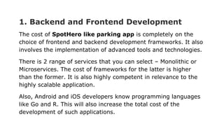 1. Backend and Frontend Development
The cost of SpotHero like parking app is completely on the
choice of frontend and backend development frameworks. It also
involves the implementation of advanced tools and technologies.
There is 2 range of services that you can select – Monolithic or
Microservices. The cost of frameworks for the latter is higher
than the former. It is also highly competent in relevance to the
highly scalable application.
Also, Android and iOS developers know programming languages
like Go and R. This will also increase the total cost of the
development of such applications.
 