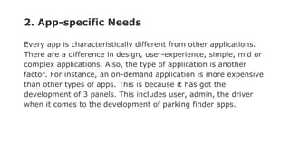 2. App-specific Needs
Every app is characteristically different from other applications.
There are a difference in design, user-experience, simple, mid or
complex applications. Also, the type of application is another
factor. For instance, an on-demand application is more expensive
than other types of apps. This is because it has got the
development of 3 panels. This includes user, admin, the driver
when it comes to the development of parking finder apps.
 