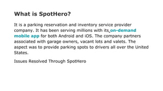 What is SpotHero?
It is a parking reservation and inventory service provider
company. It has been serving millions with its on-demand
mobile app for both Android and iOS. The company partners
associated with garage owners, vacant lots and valets. The
aspect was to provide parking spots to drivers all over the United
States.
Issues Resolved Through SpotHero
 