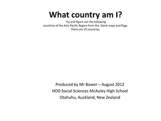 What country am I?
                  Try and figure out the following
countries of the Asia Pacific Region from the blank maps and flags.
                       There are 25 countries.




        Produced by Mr Bower – August 2012
       HOD Social Sciences McAuley High School
          Otahuhu, Auckland, New Zealand
 