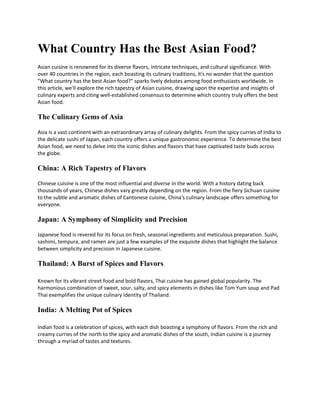 What Country Has the Best Asian Food?
Asian cuisine is renowned for its diverse flavors, intricate techniques, and cultural significance. With
over 40 countries in the region, each boasting its culinary traditions, it's no wonder that the question
"What country has the best Asian food?" sparks lively debates among food enthusiasts worldwide. In
this article, we'll explore the rich tapestry of Asian cuisine, drawing upon the expertise and insights of
culinary experts and citing well-established consensus to determine which country truly offers the best
Asian food.
The Culinary Gems of Asia
Asia is a vast continent with an extraordinary array of culinary delights. From the spicy curries of India to
the delicate sushi of Japan, each country offers a unique gastronomic experience. To determine the best
Asian food, we need to delve into the iconic dishes and flavors that have captivated taste buds across
the globe.
China: A Rich Tapestry of Flavors
Chinese cuisine is one of the most influential and diverse in the world. With a history dating back
thousands of years, Chinese dishes vary greatly depending on the region. From the fiery Sichuan cuisine
to the subtle and aromatic dishes of Cantonese cuisine, China's culinary landscape offers something for
everyone.
Japan: A Symphony of Simplicity and Precision
Japanese food is revered for its focus on fresh, seasonal ingredients and meticulous preparation. Sushi,
sashimi, tempura, and ramen are just a few examples of the exquisite dishes that highlight the balance
between simplicity and precision in Japanese cuisine.
Thailand: A Burst of Spices and Flavors
Known for its vibrant street food and bold flavors, Thai cuisine has gained global popularity. The
harmonious combination of sweet, sour, salty, and spicy elements in dishes like Tom Yum soup and Pad
Thai exemplifies the unique culinary identity of Thailand.
India: A Melting Pot of Spices
Indian food is a celebration of spices, with each dish boasting a symphony of flavors. From the rich and
creamy curries of the north to the spicy and aromatic dishes of the south, Indian cuisine is a journey
through a myriad of tastes and textures.
 