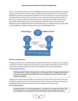 Improving Overhead Allocation Through Two-Stage Costing
96
services. The calculations below assume that $300,000 of overhead is directly associated with computer-
intensive services (hardware, utilities, support, software purchases and licenses, etc.). The remaining
$700,000 of overhead is associated with the billable hours from the professionals. Each of these pools is
associated with its own driver. We must therefore create a new driver that was previously hidden; in
this case, it is “technical staff hours,” because the technical staff does the computer-intensive work.
Given 3,000 technical staff hours (TH), the overhead rate is $100/TH, while the overhead rate per
billable hour drops to $35/BH. Note that the total activity base is now changed, because we have 3,000
technical staff hours in addition to the previously measured 20,000 billable hours.
Revealing a Hidden DriverAggregate
OH Pool
$1M
OH Applied to Cost Object = $35/BH x BH Used by Object
+ $100/TH x TH Used by Object
Rate =
$35/BH
Tech OH
Pool
$300K
Prof OH
Pool
$700K
Rate =
$100/TH
OH Pool/Activity Base
= $700K/20K BH =
$35/BH
OH Pool/Activity Base
= $300K/3K TH
= $100/TH
Who Gains and Who Loses?
Changing overhead drivers invariably changes the reported performance of managers, who are typically
responsible for the gross margins they can generate on the cost objects they produce and sell. How can
we tell which cost objects will go up or down in total overhead cost? A useful starting point is
the peanut-butter principle:
The Peanut-Butter Principle: Overhead costs are like peanut butter. Changing overhead pools
and drivers will spread it around differently across cost objects, but won’t change the total
amount to be spread.
Imagine a firm in which every cost object uses exactly the same ratio of the various drivers. Since they
are identical, they have to move in the same direction. They can’t all go up, and they can’t all go down,
so following the peanut-butter principle, they must not change at all. This leads to the
following Balancing Rule:
The Balancing Rule: The overhead allocated to a cost object won’t change if the drivers used
by the object are in exact proportion to the activity bases used to allocate those drivers.
 