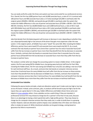 Improving Overhead Allocation Through Two-Stage Costing
97
You can easily verify this under the three cost systems we have constructed for our professional-services
firm. Overall, the firm has 4,000 partner hours and 16,000 associate hours, a ratio of 1:4. A contract with
100 partner hours and 400 associate hours (also a 1:4 ratio) would get $25,000 in overhead under the
original system ($50/BH x 500 BH), and would also get $25,000 in overhead under the system that
reveals the hidden difference in the cost of partner and associate hours ($75/BH x 100 BH + $43.75 AH x
400 AH). Similarly, the firm has 20,000 billable hours and 3,000 technical hours, a ratio of 20:3. A job
with 200 billable hours and 30 technical hours (also a 20:3 ratio) would get $10,000 in overhead under
the original system ($50/BH x 200 BH), and would also get $10,000 in overhead under the system that
reveals the hidden difference in the cost of partner and associate hours ($35/BH x 500 BH + $100/ TH x
30 TH).
Jobs that deviate from the balancing point will increase or decrease in cost, depending on whether they
use a disproportionately high or low amount of the driver that gets more expensive under the new
system. In the original system, all billable hours were “taxed” the same $50. After revealing the hidden
difference, partner hours were taxed $75 and associate hours were taxed only $43.75. As a result,
contracts that rely heavily on partner hours (more than 1 partner hour for every 4 associate hours) will
suffer from the tax increase on partner hours more than they benefit from the tax decrease on associate
hours. Similarly, contracts that rely heavily on associate hours (more than 4 associate hours for every
partner hour) will benefit from the tax decrease on associate hours more than they suffer from the tax
increase on partner hours.
The analysis is similar when we change the accounting system to reveal a hidden driver. In the original
system, the firm was taxing $50 for billable hours, but giving away technical staff time for free! After
revealing the hidden driver, the firm was taxing each billable hour only $35, but adding a new tax of $30
for each technical staff hour. As a result, contracts that rely heavily on computer-intensive services
(more than 3 technical hours for every billable hour) will suffer from the tax increase on those services
more than they benefit from the tax decrease on billable hours. Similarly, contracts that include few
computer-intensive services (less than 3 technical hours for every billable hour) will benefit from the tax
decrease on billable hours more than they suffer from the tax increase on technical staff hours.
Unintended Cross Subsidies
Following the peanut-butter principle, a bad cost allocation system won’t make costs too high or too low
across the board. Instead, some contracts, jobs, or products will be forced to pay too high a tax for the
inputs they use a great deal of. In this way, hidden differences and hidden drivers force some cost
objects to cross-subsidize others. Cross-subsidies can be a useful thing, if they are intended. A
professional-services firm may choose to charge less for a partner’s time than it truly costs, because
there is an advantage to having a client spend time with a high-profile partner. They may choose to
charge less for computer-intensive services than they really cost, in order to build share in a growing
market. However, bad cost allocation systems impose cross-subsidies that a firm does not intend, and
often is simply not aware of. While intentional subsidies can be good strategy, costing based on
ignorance has little to recommend it.
 