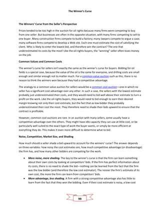 The Winner’s Curse
99
The Winners’ Curse from the Seller’s Perspective
Prices tended to be too high in the auction for oil rights because many firms were competing to buy
from one seller. But businesses are often in the opposite situation, with many firms competing to sell to
one buyer. Many construction firms compete to build a factory; many lawyers compete to argue a case;
many software firms compete to develop a Web site. Each one must estimate the cost of satisfying the
client. Who is likely to enter the lowest bid, and therefore win the contract? The one that
underestimated its costs by the most! Like the oil-rights buyers, the “winning” seller often loses money
on the job.
Common Values and Common Costs
The winner’s curse for sellers isn’t exactly the same as the winner’s curse for buyers. Bidding for oil
fields is a special case, because the value of the oil is the same for everyone, and drilling costs are small
enough and similar enough not to matter much. For a common value auction such as this, there is no
reason to think the winners won because they had a competitive advantage.
The analogy to a common value auction for sellers would be a common cost auction—one in which no
seller has a significant cost advantage over any other. In such a case, the sellers with the lowest estimate
probably just underestimated their costs, and they would need to bid well above their estimate to turn a
profit on the work. Like the oil-rights buyers, they would need to bid enough to earn their desired
margin knowing not only their cost estimate, but the fact that as low bidder they probably
underestimated their cost the most. They therefore need to shade their bids upward to ensure that the
contract is profitable.
However, common cost auctions are rare. In an auction with many sellers, some usually have a
competitive advantage over the others. They might have idle capacity they can use at little cost, or be
particularly well suited to the exact type of work the buyer wants, or simply be more efficient at
everything they do. This makes it even more difficult to determine what to bid.
Noise, Competition, Market Size, and Shading
How much should a seller shade a bid upward to account for the winners’ curse? The answer depends
on three variables: how noisy the cost estimates are, how much competitive advantage (or disadvantage)
the firm has, and how many other bidders are competing for the work.
• More noise, more shading. The key to the winner’s curse is that the firm can learn something
about their own costs by looking at competitors’ bids. If the firm has perfect information about
its costs, there is no need to shade the bid—nothing can be learned from the fact that the firm
was the low bidder (and therefore the low cost estimator). The noisier the firm’s estimate of its
own cost, the more the firm can learn from competitors’ bids.
• More advantage, less shading. A firm with a strong competitive advantage also has little to
learn from the fact that they won the bidding. Even if their cost estimate is noisy, a low-cost
 