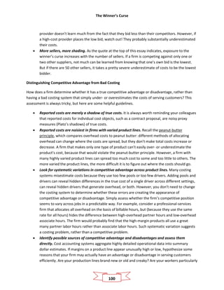 The Winner’s Curse
100
provider doesn’t learn much from the fact that they bid less than their competitors. However, if
a high-cost provider places the low bid, watch out! They probably substantially underestimated
their costs.
• More sellers, more shading. As the quote at the top of this essay indicates, exposure to the
winner’s curse increases with the number of sellers. If a firm is competing against only one or
two other suppliers, not much can be learned from knowing that one’s own bid is the lowest.
But if there are 50 other sellers, it takes a pretty severe underestimate of costs to be the lowest
bidder.
Distinguishing Competitive Advantage from Bad Costing
How does a firm determine whether it has a true competitive advantage or disadvantage, rather than
having a bad costing system that simply under- or overestimates the costs of serving customers? This
assessment is always tricky, but here are some helpful guidelines.
• Reported costs are merely a shadow of true costs. It is always worth reminding your colleagues
that reported costs for individual cost objects, such as a contract proposal, are noisy proxy
measures (Plato’s shadows) of true costs.
• Reported costs are noisiest in firms with varied product lines. Recall the peanut-butter
principle, which compares overhead costs to peanut butter: different methods of allocating
overhead can change where the costs are spread, but they don’t make total costs increase or
decrease. A firm that makes only one type of product can’t easily over- or underestimate the
product’s cost, because that would violate the peanut-butter principle. However, a firm with
many highly varied product lines can spread too much cost to some and too little to others. The
more varied the product lines, the more difficult it is to figure out where the costs should go.
• Look for systematic variations in competitive advantage across product lines. Many costing
systems misestimate costs because they use too few pools or too few drivers. Adding pools and
drivers can reveal hidden differences in the true cost of a single driver across different settings,
can reveal hidden drivers that generate overhead, or both. However, you don’t need to change
the costing system to determine whether these errors are creating the appearance of
competitive advantage or disadvantage. Simply assess whether the firm’s competitive position
seems to vary across jobs in a predictable way. For example, consider a professional-services
firm that allocates all overhead on the basis of billable hours, but (because they use the same
rate for all hours) hides the difference between high-overhead partner hours and low-overhead
associate hours. The firm would probably find that the high-margin products all use a great
many partner labor hours rather than associate labor hours. Such systematic variation suggests
a costing problem, rather than a competitive problem.
• Identify possible sources of competitive advantage and disadvantages and assess them
directly. Cost accounting systems aggregate highly detailed operational data into summary
dollar estimates. If margins on a product line appear unusually high or low, hypothesize some
reasons that your firm may actually have an advantage or disadvantage in serving customers
efficiently. Are your production lines brand new or old and creaky? Are your workers particularly
 
