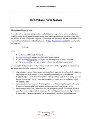 Cost-Volume-Profit Analysis
104
Cost-Volume-Profit Analysis
A Simple Causal Model of Costs
Firms often call on accountants to predict the profitability of a new product or service based on very
little information: selling prices, production costs, and the volume of business. Accountants approach
this problem by constructing highly simplified causal models that link the volume of business to the cost
incurred. The simplest causal model of costs, called the Cost-Volume-Profit model (CVP), is captured by
this equation
C = F + vQ (1)
where
• C = Cash expended for production (cost)
• F = Fixed costs that do not vary with the level of activity volume
• Q = The level of activity volume (usually the volume of a product or service provided)
• v = The variable cost for every unit of activity volume, also called the marginal cost
Like any model, the basic cost model dramatically simplifies the world to highlight certain distinctions
and relationships. The most important of these are:
• All production results in the immediate payment of cash, according to the formula. The business
never has to pay large amounts up front to buy an asset that will last for many years.
• Fixed costs (F) are exactly the same regardless of the quantity of production. In reality, few costs
behave this way, but it can be a good approximation in a limited range of production, called
the relevant range.
• Variable costs increase exactly in direct proportion (v) to the quantity of production. In reality
few costs behave this way, but it can be a good approximation in the relevant range.
• The quantity of production can be measured with a single variable (Q). This is rarely true, but
even if we make multiple products we can use this model by assuming a constant product mix.
Q then reflects a weighted average of the variable costs of each of the products we make.
 