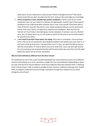 Introduction and FAQs
7
death spiral. Do you really want to whip out your iPhone to Google the terms? That would
clearly reveal that you don’t actually know the term, and your boss will judge you accordingly.
• Active vocabulary is more valuable than passive vocabulary. A word is part of your active
vocabulary if you can use it when it is relevant and appropriate. A word is part of your passive
vocabulary if you understand when someone uses it, even if you wouldn’t have been able to
think of the term yourself. Only terms in your active vocabulary help you see the world more
clearly, think more clearly, and signal your expertise and intelligence. Note also that the
Internet isn’t much help in maintaining your active vocabulary. If someone uses an unfamiliar
term, you can always look it up. It is far harder to search for the term to use to clarify matters
for yourself or for others.
• I can’t teach if you don’t know what I am saying. This course is cumulative—terms we learn
early in the course are essential for describing the problems and solutions we cover later on. If
you have to look up every term I use every time I use it in class, you won’t be able to keep up
with the conversation. If I have to define every term every time I use it, we won’t get very far.
So I am counting on you to become familiar with the terms when we cover them (not the night
before the exam), and so are your classmates.
Why Are Some Definitions Different from the Ones I Know?
The vocabulary we use in this course has been developed over several centuries across many different
countries and settings. As a result, sometimes a single term has many definitions (depending on whom
you ask), and two terms may be defined in ways that muddy the distinction between them. In defining
terms in these essays, I stick as closely as possible to their common, traditional meanings, but I modify
them as needed to make them precise enough, and distinct enough from related terms, to avoid
ambiguity and confusion.
 