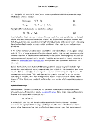 Cost-Volume-Profit Analysis
106
∆v. (The symbol ∆ is pronounced “delta” and is commonly used in mathematics to refer to a change.)
The two cost functions are now:
No change: TC = F + vQ (1)
Change: TC∆ = F + ∆F + (v – ∆v)Q (1a)
Taking the different between the two possibilities, we have
TC∆ – TC = ∆F – ∆vQ. (1∆)
Intuitively, a firm should make the investment if the increase in fixed costs is small relative to the total
savings from reducing variable cost per unit. That total will be very large if production volume is very
high. Thus, automation is a good strategy for high-volume businesses. For the same reason, outsourcing
(which reduces fixed costs but increases variable costs) tends to be a good strategy for low-volume
businesses.
If this analysis seems easy, it is because we assumed that we could identify the two changes in cost (∆F
and ∆V). This is, of course, extremely difficult in real-world settings. How much will fixed costs actually
increase if we invest in automation? What fixed costs can we avoid by outsourcing? How much will our
variable costs actually change in either scenario? To address questions such as these, it is essential to
identify the incremental costs or relevant costs (synonyms that refer to costs that differ across two
scenarios).
Even in the classroom, many students find this analysis difficult because they fail to make the right
comparison! Students familiar with breakeven analysis from introductory marketing often want to plug
equation 1∆ into equation (3) and solve to get the breakeven quantity for equation (4). However, this
simply answers the question, “Will I break even with my new cost structure?” In fact, the question
demanding an answer is, “Will I make more profit with my new cost structure than with my old cost
structure?” Since the revenue equation is unchanged, we need only ask which structure gives us lower
costs.
Operational Leverage
Changing a firm’s cost structure affects not just the level of profits, but the sensitivity of profit to
changes in volume. This sensitivity is called operational leverage (OL). A simple measure of operational
leverage is the ratio of fixed costs to total costs:
OL = F/(F + vQ) (5)
A firm with high fixed costs and relatively low variable costs (perhaps because they are heavily
automated) has high operational leverage, and their profit will be very sensitive to volume. When
volume is low, they must still pay their high fixed costs. When volume is high, their fixed costs don’t
 