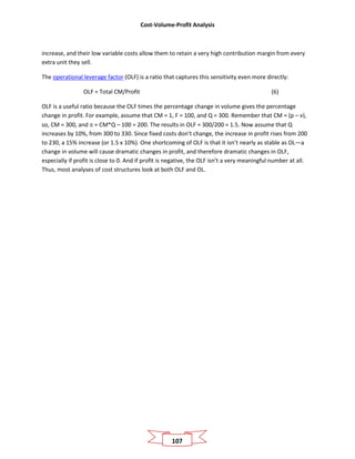 Cost-Volume-Profit Analysis
107
increase, and their low variable costs allow them to retain a very high contribution margin from every
extra unit they sell.
The operational leverage factor (OLF) is a ratio that captures this sensitivity even more directly:
OLF = Total CM/Profit (6)
OLF is a useful ratio because the OLF times the percentage change in volume gives the percentage
change in profit. For example, assume that CM = 1, F = 100, and Q = 300. Remember that CM = (p – v),
so, CM = 300, and π = CM*Q – 100 = 200. The results in OLF = 300/200 = 1.5. Now assume that Q
increases by 10%, from 300 to 330. Since fixed costs don’t change, the increase in profit rises from 200
to 230, a 15% increase (or 1.5 x 10%). One shortcoming of OLF is that it isn’t nearly as stable as OL—a
change in volume will cause dramatic changes in profit, and therefore dramatic changes in OLF,
especially if profit is close to 0. And if profit is negative, the OLF isn’t a very meaningful number at all.
Thus, most analyses of cost structures look at both OLF and OL.
 