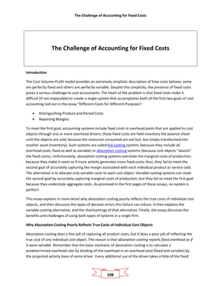 The Challenge of Accounting for Fixed Costs
108
The Challenge of Accounting for Fixed Costs
Introduction
The Cost-Volume-Profit model provides an extremely simplistic description of how costs behave: some
are perfectly fixed and others are perfectly variable. Despite this simplicity, the presence of fixed costs
poses a serious challenge to cost accountants. The heart of the problem is that fixed costs make it
difficult (if not impossible) to create a single system that accomplishes both of the first two goals of cost
accounting laid out in the essay “Different Costs for Different Purposes”:
• Distinguishing Product and Period Costs
• Reporting Margins
To meet the first goal, accounting systems include fixed costs in overhead pools that are applied to cost
objects through one or more overhead drivers; those fixed costs are held inventory the balance sheet
until the objects are sold, because the resources consumed are not lost, but simply transformed into
another asset (inventory). Such systems are called full costing systems (because they include all
overhead costs, fixed as well as variable) or absorption costing systems (because cost objects “absorb”
the fixed costs). Unfortunately, absorption costing systems overstate the marginal costs of production,
because they make it seem as if more activity generates more fixed costs; thus, they fail to meet the
second goal of accurately capturing the margin associated with each individual product or service sold.
The alternative is to allocate only variable costs to each cost object. Variable costing systems can meet
the second goal by accurately capturing marginal costs of production, but they fail to meet the first goal
because they understate aggregate costs. As promised in the first pages of these essays, no system is
perfect!
This essay explains in more detail why absorption costing poorly reflects the true costs of individual cost
objects, and then discusses the types of decision errors this failure can induce. It then explains the
variable-costing alternative, and the shortcomings of that alternative. Finally, the essay discusses the
benefits and challenges of using both types of systems in a single firm.
Why Absorption Costing Poorly Reflects True Costs of Individual Cost Objects
Absorption costing does a fine job of capturing all product costs, but it does a poor job of reflecting the
true cost of any individual cost object. The reason is that absorption costing reports fixed overhead as if
it were variable. Remember that the basic mechanic of absorption costing is to calculate a
predetermined overhead rate by dividing all the overhead in an overhead pool (fixed and variable) by
the projected activity base of some driver. Every additional use of the driver takes a little of the fixed
 