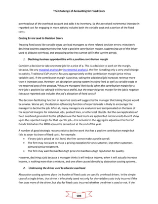 The Challenge of Accounting for Fixed Costs
109
overhead out of the overhead account and adds it to inventory. So the perceived incremental increase in
reported cost for engaging in more activity includes both the variable cost and a portion of the fixed
costs.
Costing Errors Lead to Decision Errors
Treating fixed costs like variable costs can lead managers to three related decision errors: mistakenly
declining business opportunities that have a positive contribution margin, suppressing use of the driver
used to allocate overhead, and producing units they cannot sell in the current period.
1. Declining business opportunities with a positive contribution margin
Consider a decision to take one more job for a price of p. This is a decision to work on the margin,
because, like any marginal analysis (or incremental analysis), the firm is making only a very small change
in activity. Traditional CVP analysis focuses appropriately on the contribution margin (price minus
variable cost). If the contribution margin is positive, taking the additional job increases revenue more
than it increases cost. However, an absorption costing system includes fixed as well as variable costs in
the reported cost of the product. What are managers likely to do when the contribution margin for a
new job is positive (so taking it will increase profit), but the reported gross margin for the job is negative
(because reported cost includes the job’s allocation of fixed costs)?
The decision-facilitating function of reported costs will suggest to the manager that taking the job would
be unwise. Worse yet, the decision-influencing function of reported costs is likely to encourage the
manager to decline the job. After all, many managers are evaluated and compensated on the basis of
the reported margins for individual jobs, product lines, or other cost objects. But the overapplication of
fixed overhead generated by the job (because the fixed costs are applied but not incurred) doesn’t show
up in the reported margin for that specific job—it is included in the aggregate adjustment to Cost of
Goods Sold when the MOH account is zeroed out at the end of the year.
A number of good strategic reasons exist to decline work that has a positive contribution margin but
fails to cover its share of fixed costs. For example:
• If every job is priced at that level, the firm cannot make a profit overall.
• The firm may not want to make a pricing exception for one customer, lest other customers
demand similar treatment.
• The firm may want to maintain high prices to maintain a high reputation for quality.
However, declining a job because a manager thinks it will reduce income, when it will actually increase
income, is nothing more than a mistake, and one often caused directly by absorption costing systems..
2. Underusing the driver used to allocate overhead
Absorption costing systems place the burden of fixed costs on specific overhead drivers. In the simple
case of a single driver, that driver is effectively taxed not only for the variable costs truly incurred if the
firm uses more of the driver, but also for fixed costs incurred whether the driver is used or not. If the
 