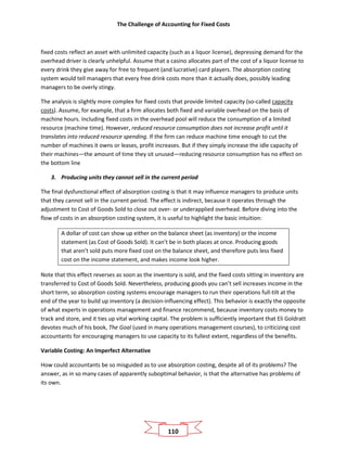 The Challenge of Accounting for Fixed Costs
110
fixed costs reflect an asset with unlimited capacity (such as a liquor license), depressing demand for the
overhead driver is clearly unhelpful. Assume that a casino allocates part of the cost of a liquor license to
every drink they give away for free to frequent (and lucrative) card players. The absorption costing
system would tell managers that every free drink costs more than it actually does, possibly leading
managers to be overly stingy.
The analysis is slightly more complex for fixed costs that provide limited capacity (so-called capacity
costs). Assume, for example, that a firm allocates both fixed and variable overhead on the basis of
machine hours. Including fixed costs in the overhead pool will reduce the consumption of a limited
resource (machine time). However, reduced resource consumption does not increase profit until it
translates into reduced resource spending. If the firm can reduce machine time enough to cut the
number of machines it owns or leases, profit increases. But if they simply increase the idle capacity of
their machines—the amount of time they sit unused—reducing resource consumption has no effect on
the bottom line
3. Producing units they cannot sell in the current period
The final dysfunctional effect of absorption costing is that it may influence managers to produce units
that they cannot sell in the current period. The effect is indirect, because it operates through the
adjustment to Cost of Goods Sold to close out over- or underapplied overhead. Before diving into the
flow of costs in an absorption costing system, it is useful to highlight the basic intuition:
A dollar of cost can show up either on the balance sheet (as inventory) or the income
statement (as Cost of Goods Sold). It can’t be in both places at once. Producing goods
that aren’t sold puts more fixed cost on the balance sheet, and therefore puts less fixed
cost on the income statement, and makes income look higher.
Note that this effect reverses as soon as the inventory is sold, and the fixed costs sitting in inventory are
transferred to Cost of Goods Sold. Nevertheless, producing goods you can’t sell increases income in the
short term, so absorption costing systems encourage managers to run their operations full-tilt at the
end of the year to build up inventory (a decision-influencing effect). This behavior is exactly the opposite
of what experts in operations management and finance recommend, because inventory costs money to
track and store, and it ties up vital working capital. The problem is sufficiently important that Eli Goldratt
devotes much of his book, The Goal (used in many operations management courses), to criticizing cost
accountants for encouraging managers to use capacity to its fullest extent, regardless of the benefits.
Variable Costing: An Imperfect Alternative
How could accountants be so misguided as to use absorption costing, despite all of its problems? The
answer, as in so many cases of apparently suboptimal behavior, is that the alternative has problems of
its own.
 