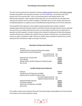 The Challenge of Accounting for Fixed Costs
111
The most common alternative to absorption costing is variable costing (sometimes called direct costing).
Variable costing differs from absorption costing in one very simple way: it treats fixed costs not as
product costs, but as period costs—much as accounting systems treat Selling, General, and
Administrative expenses. Under variable costing, fixed costs are not transferred into manufacturing
overhead, do not flow into FG, and do not appear in CGS when items are sold. Instead, fixed costs are
immediately debited to an expense account, Fixed Manufacturing Overhead, on the income statement.
The key benefit of this approach is that variable costing treats fixed costs as fixed. Instead of
emphasizing the distinction between product costs (those that pass through inventory and are expensed
only when items are sold) and period costs (costs incurred simply to permit the firm to administer its
operation and sell its goods), a variable costing income statement emphasizes the distinction between
variable and fixed costs. Variable costs, whether they are product or period costs, are subtracted from
revenue to report contribution margin. Fixed costs, whether they are product or period costs, are then
subtracted from contribution margin to calculate net income.
Absorption Costing Income Statement
Revenue XXXXXX
Unadjusted Cost of Goods Sold (Fixed & Variable) <XXXX>
Adjustments to Cost of Goods Sold
Incurred Overhead Xxx
Applied Overhead Xxx
Adjusted Cost of Goods Sold <XXXX>
Gross Margin XXXXXX
Selling, General, & Admin Expenses (Fixed & Variable <XXXX>
Net Income XXXXXX
Variable Costing Income Statement
Revenue XXXXXX
Variable Costs of Production and SG&A <XXXX>
Adjustments to Variable Production Costs
Incurred Variable Overhead Xxx
Applied Variable Overhead Xxx
Adjusted Variable Expenses <XXXX>
Contribution Margin XXXXXX
Fixed Costs of Production and SG&A <XXXX>
Net Income XXXXXX
The variable costing income statement illustrates how well variable costing addresses the three decision
errors likely to arise under absorption costing:
 