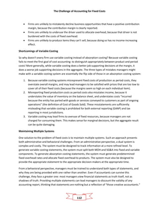 The Challenge of Accounting for Fixed Costs
112
• Firms are unlikely to mistakenly decline business opportunities that have a positive contribution
margin, because the contribution margin is clearly reported.
• Firms are unlikely to underuse the driver used to allocate overhead, because that driver is not
burdened with the costs of fixed overhead.
• Firms are unlikely to produce items they can’t sell, because doing so has no income-increasing
effect.
Shortcomings of Variable Costing
So why doesn’t every firm use variable costing instead of absorption costing? Because variable costing
fails to meet the first goal of cost accounting: to distinguish appropriately between product and period
costs! More generally, while variable costing does a better job supporting decisions at the margin, it
does a worse job supporting decisions in the aggregate. The three types of mistakes managers might
make with a variable costing system are essentially the flip side of those in an absorption costing system:
1. Because variable costing systems misrepresent fixed costs of production as period costs, they
overstate overall margins, and may lead managers to be satisfied with prices that are too low to
cover all of their fixed costs (because the margins seem so high on each individual item).
2. Misreporting fixed production costs as period costs also misstates income, because it
understates the value of inventory on the balance sheet, and understates costs “incurred
because the entity has parted with goods or services conveyed to customers as part of ongoing
operations” (the definition of Cost of Goods Sold). These misstatements are sufficiently
misleading that variable costing is prohibited for both external reporting (GAAP) and tax
reporting in most jurisdictions.
3. Variable costing may lead firms to overuse of fixed resources, because managers are not
charged for consuming them. This makes sense for marginal decisions, but the aggregate result
can be quite damaging.
Maintaining Multiple Systems
One solution to the problem of fixed costs is to maintain multiple systems. Such an approach presents
both administrative and behavioral challenges. From an administrative perspective, a dual system is
complex and costly. The system must be designed to track information at a more refined level. To
generate variable costing statements, the system must split both MOH and SG&A into fixed and variable
components. To generate absorption costing statements, the system must generate predetermined
fixed overhead rates and allocate fixed overhead to products. The system must also be designed to
provide the appropriate statement to the appropriate decision-makers at the appropriate time.
From a behavioral perspective, managers must be trained to understand both types of statements, and
why they are being provided with one rather than another. Even if accountants can survive this
challenge, they face a greater one: most managers view financial statements as truth itself, not as
shadows of truth. Providing multiple statements can lead managers to discount the validity of any
accounting report, thinking that statements are nothing but a reflection of “those creative accountants.”
 