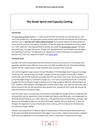 The Death Spiral and Capacity Costing
113
The Death Spiral and Capacity Costing
Introduction
The Cost-Volume-Profit model (C = F + vQ) assumes that the incremental cost of producing one more
unit is the variable cost, v. But absorption costing systems report that the incremental cost of producing
one more unit is v plus the unit’s share of fixed overhead. Such systems allocate the fixed overhead F
across all of the units the firm expects to produce, so that the reported incremental cost of the product
is v + F/Q*, where Q* is the expected level of activity, also called the denominator volume. The lower
the activity base, the higher the portion of fixed costs absorbed by each unit of activity, and the higher
the reported per-unit cost. The dependence of reported cost on the activity base can easily lead to
decision errors, the most important of which is the Death Spiral.
The Death Spiral
Consider a firm with many product lines that all share the same set of resources in the same per-unit
quantities, but that bring in different revenue per unit. What should the firm do if the least-profitable
product line has a negative gross margin (reported costs are greater than revenue)?
Let’s call the negative-margin product line the FAILwidget. If the FAILwidget doesn’t play some strategic
role for the firm, such as being a loss leader, managers will be very tempted to eliminate it. Readers
comfortable with the CVP model will see quickly that this may not be a wise move. Assuming revenue of
p, the FAILwidget brings in a contribution margin of p − v for each unit produced and sold. It is entirely
possible that the contribution margin is positive, but not large enough to offset the allocated fixed cost
F/Q*. However, eliminating the FAILwidget won’t actually reduce those costs, because fixed costs reflect
shared resources that are still required by other product lines. Instead, the firm’s profit will drop by the
amount of the lost contribution margin.
If the firm never alters its activity base, eliminating the FAILwidget will change revenue, Unadjusted Cost
of Goods Sold, and the adjustment to Cost of Goods Sold. Revenue will fall by pQFW and unadjusted Cost
of Goods Sold will fall by QFW(v + F/Q*), where QFW is the quantity of the overhead driver no longer used
because the FAILwidget product line has been eliminated. However, because fixed costs, F, have not
changed, the adjustment to Cost of Goods Sold must rise by QFWF/Q* to make up for the fixed costs
incurred but no longer applied.
However, eventually the firm is likely to adjust its activity base to reflect the pared-down product line.
At this point, the effect of eliminating the FAILwidget is more sinister. Instead of reporting the unapplied
fixed costs as an adjustment to Cost of Goods Sold, the firm recalculates its overhead rate using a
 