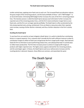 The Death Spiral and Capacity Costing
114
smaller activity base, applying more fixed costs to each unit. The increased fixed cost allocation reduces
the gross margin of the remaining products, and the least profitable of those—call it “NEXTwidget”—is
at risk of elimination. Eliminating NEXTwidget further increases the costs of the firm’s remaining product
lines. This iterative process is called the Death Spiral, because each elimination further increases the
reported costs of the remaining product lines, until the firm’s total contribution margin fails to cover
fixed costs, and the firm can no longer operate profitably. The Death Spiral is often accelerated by the
link among reported costs, pricing, and demand. Firms are likely to raise prices when their reported
costs increase, causing a further decline in demand, and thus a further reduction in the firm’s activity
base.
Avoiding the Death Spiral
To see how firms can avoid (or at least mitigate) a Death Spiral, it is useful to identify four contributing
factors in a typical sequence. First, customers don’t provide the firm with sufficient revenue to allow its
contribution margins to offset its fixed costs and generate the firm’s target profit margin. Slack demand
leads the firm to eliminate its worst-performing product lines, and subsequently lower its activity base
to reflect lower productivity. The firm then increases prices to achieve its target profit margin on
products with higher reported costs. The higher prices suppress demand for the remaining products,
and the cycle begins again. In theory, the Death Spiral could occur without price increases and the
resulting decline in demand. However, these effects are common, and exacerbate the spiral.
The Death Spiral
Low Demand
Causes a Product
Line to Report Low
(Absorption) Gross
Margins
The Firm
Eliminates the
Product Line
The Firm Lowers
Its Activity Base,
Causing Full Costs
of Remaining Lines
to Rise
The Firm Raises
Prices on
Remaining
Products
 