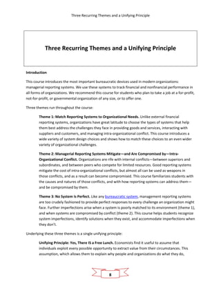 Three Recurring Themes and a Unifying Principle
8
Three Recurring Themes and a Unifying Principle
Introduction
This course introduces the most important bureaucratic devices used in modern organizations:
managerial reporting systems. We use these systems to track financial and nonfinancial performance in
all forms of organizations. We recommend this course for students who plan to take a job at a for-profit,
not-for-profit, or governmental organization of any size, or to offer one.
Three themes run throughout the course:
Theme 1: Match Reporting Systems to Organizational Needs. Unlike external financial
reporting systems, organizations have great latitude to choose the types of systems that help
them best address the challenges they face in providing goods and services, interacting with
suppliers and customers, and managing intra-organizational conflict. This course introduces a
wide variety of system design choices and shows how to match these choices to an even wider
variety of organizational challenges.
Theme 2: Managerial Reporting Systems Mitigate—and Are Compromised by—Intra-
Organizational Conflict. Organizations are rife with internal conflicts—between superiors and
subordinates, and between peers who compete for limited resources. Good reporting systems
mitigate the cost of intra-organizational conflicts, but almost all can be used as weapons in
those conflicts, and as a result can become compromised. This course familiarizes students with
the causes and natures of those conflicts, and with how reporting systems can address them—
and be compromised by them.
Theme 3: No System Is Perfect. Like any bureaucratic system, management reporting systems
are too crudely fashioned to provide perfect responses to every challenge an organization might
face. Further imperfections arise when a system is poorly matched to its environment (theme 1),
and when systems are compromised by conflict (theme 2). This course helps students recognize
system imperfections, identify solutions when they exist, and accommodate imperfections when
they don’t.
Underlying these three themes is a single unifying principle:
Unifying Principle: Yes, There IS a Free Lunch. Economists find it useful to assume that
individuals exploit every possible opportunity to extract value from their circumstances. This
assumption, which allows them to explain why people and organizations do what they do,
 