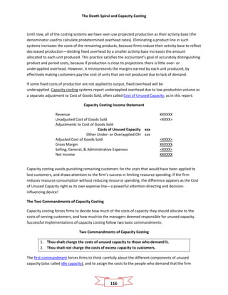 The Death Spiral and Capacity Costing
116
Until now, all of the costing systems we have seen use projected production as their activity base (the
denominator used to calculate predetermined overhead rates). Eliminating a product line in such
systems increases the costs of the remaining products, because firms reduce their activity base to reflect
decreased production—dividing fixed overhead by a smaller activity base increases the amount
allocated to each unit produced. This practice satisfies the accountant’s goal of accurately distinguishing
product and period costs, because if production is close to projections there is little over- or
underapplied overhead. However, it misrepresents the margins earned by each unit produced, by
effectively making customers pay the cost of units that are not produced due to lack of demand.
If some fixed costs of production are not applied to output, fixed overhead will be
underapplied. Capacity costing systems report underapplied overhead due to low production volume as
a separate adjustment to Cost of Goods Sold, often called Cost of Unused Capacity, as in this report:
Capacity Costing Income Statement
Revenue XXXXXX
Unadjusted Cost of Goods Sold <XXXX>
Adjustments to Cost of Goods Sold
Costs of Unused Capacity xxx
Other Under- or Overapplied OH xxx
Adjusted Cost of Goods Sold <XXXX>
Gross Margin XXXXXX
Selling, General, & Administrative Expenses <XXXX>
Net Income XXXXXX
Capacity costing avoids punishing remaining customers for the costs that would have been applied to
lost customers, and draws attention to the firm’s success in limiting resource spending. If the firm
reduces resource consumption without reducing resource spending, the difference appears as the Cost
of Unused Capacity right as its own expense line—a powerful attention-directing and decision-
influencing device!
The Two Commandments of Capacity Costing
Capacity costing forces firms to decide how much of the costs of capacity they should allocate to the
costs of serving customers, and how much to the managers deemed responsible for unused capacity.
Successful implementations of capacity costing follow two basic commandments:
Two Commandments of Capacity Costing
1. Thou shalt charge the costs of unused capacity to those who demand it.
2. Thou shalt not charge the costs of excess capacity to customers.
The first commandment forces firms to think carefully about the different components of unused
capacity (also called idle capacity), and to assign the costs to the people who demand that the firm
 