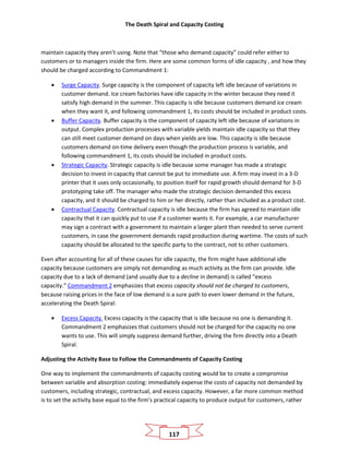 The Death Spiral and Capacity Costing
117
maintain capacity they aren’t using. Note that “those who demand capacity” could refer either to
customers or to managers inside the firm. Here are some common forms of idle capacity , and how they
should be charged according to Commandment 1:
• Surge Capacity. Surge capacity is the component of capacity left idle because of variations in
customer demand. Ice cream factories have idle capacity in the winter because they need it
satisfy high demand in the summer. This capacity is idle because customers demand ice cream
when they want it, and following commandment 1, its costs should be included in product costs.
• Buffer Capacity. Buffer capacity is the component of capacity left idle because of variations in
output. Complex production processes with variable yields maintain idle capacity so that they
can still meet customer demand on days when yields are low. This capacity is idle because
customers demand on-time delivery even though the production process is variable, and
following commandment 1, its costs should be included in product costs.
• Strategic Capacity. Strategic capacity is idle because some manager has made a strategic
decision to invest in capacity that cannot be put to immediate use. A firm may invest in a 3-D
printer that it uses only occasionally, to position itself for rapid growth should demand for 3-D
prototyping take off. The manager who made the strategic decision demanded this excess
capacity, and it should be charged to him or her directly, rather than included as a product cost.
• Contractual Capacity. Contractual capacity is idle because the firm has agreed to maintain idle
capacity that it can quickly put to use if a customer wants it. For example, a car manufacturer
may sign a contract with a government to maintain a larger plant than needed to serve current
customers, in case the government demands rapid production during wartime. The costs of such
capacity should be allocated to the specific party to the contract, not to other customers.
Even after accounting for all of these causes for idle capacity, the firm might have additional idle
capacity because customers are simply not demanding as much activity as the firm can provide. Idle
capacity due to a lack of demand (and usually due to a decline in demand) is called “excess
capacity.” Commandment 2 emphasizes that excess capacity should not be charged to customers,
because raising prices in the face of low demand is a sure path to even lower demand in the future,
accelerating the Death Spiral:
• Excess Capacity. Excess capacity is the capacity that is idle because no one is demanding it.
Commandment 2 emphasizes that customers should not be charged for the capacity no one
wants to use. This will simply suppress demand further, driving the firm directly into a Death
Spiral.
Adjusting the Activity Base to Follow the Commandments of Capacity Costing
One way to implement the commandments of capacity costing would be to create a compromise
between variable and absorption costing: immediately expense the costs of capacity not demanded by
customers, including strategic, contractual, and excess capacity. However, a far more common method
is to set the activity base equal to the firm’s practical capacity to produce output for customers, rather
 