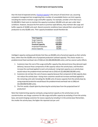 The Death Spiral and Capacity Costing
118
than the level of expected activity. Practical capacity is the amount of total driver use, assuming
competent management but recognizing that a number of unavoidable factors can limit capacity,
including the need to maintain surge and buffer capacity. For example, consider a firm that incurs
$2,400,000 in fixed costs to maintain the capacity to produce 100,000 units per year under ideal
conditions. However, because the firm wants to promise rapid delivery, they maintain idle surge and
buffer capacity of 10,000 units each. Recent economic conditions have reduced their actual levels of
production to only 50,000 units. Their capacity breakdown would therefore be:
Total Capacity 100,000
Surge Capacity <10,000>
Buffer Capacity <10,000>
Practical Capacity <80,000>
Projected Production 50,000
Excess Capacity 30,000
Intelligent capacity costing would dictate that they use 80,000 units of practical capacity as their activity
base, rather than the 50,000 units of projected production (utilized capacity). This choice results in a
predetermined fixed overhead rate of $30/unit ($2,400,000/80,000 units), and has several useful effects:
1. Customers bear the cost of the surge and buffer capacity they demand (since they demand rapid
delivery), because those components of idle capacity reduce the activity base, and therefore
increase the overhead applied to each unit produced. Using total capacity as an activity base
would reduce the predetermined overhead rate to $24/unit ($2,400,000/100,000 units).
2. Customers do not bear the cost of excess capacity because that component of idle capacity does
not reduce the activity base—losing more customers would not increase overhead applied to
the remaining units sold. Excluding the 30,000 units of excess capacity from the activity base by
using projected production would boost the predetermined overhead rate to $48/unit
($2,400,000/50,000 units).
3. The firm avoids a Death Spiral by divorcing the activity base from the projected level of
production!
Note that implementing capacity costing by using practical capacity as the activity base can be
counterintuitive: we charge customers for idle surge and buffer capacity by excluding it from the activity
base, and avoid charging customers for excess capacity by including it in the activity base! Remember,
the smaller the activity base, the higher the reported cost per unit!
 